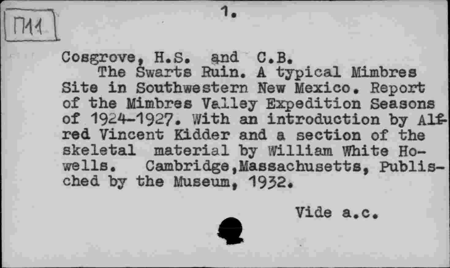 ﻿—1 • пЩ
Cosgrove, H.S. and C.B.
The Swarts Ruin. A typical Mimbres Site in Southwestern New Mexico, Report of the Mimbres Valley Expedition Seasons of 1924-1927. With an introduction by Alfred Vincent Kidder and a section of the skeletal material by William White Howells.	Cambridge,Massachusetts, Publis-
ched by the Museum, 1952.
Vide a.c